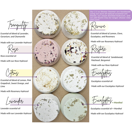 Handmade 2.5 oz shower steamers in eight scents - Tranquility, Revive, Rose, Restore, Citrus, Eucalyptus, Lavender, and Eucalyptus with Menthol. Natural essential oil and hydrosol blends with dried botanicals and kaolin clay for aromatherapy showers.